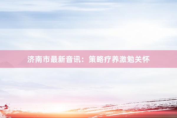 济南市最新音讯：策略疗养激勉关怀